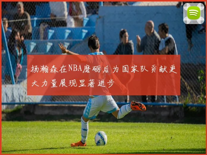 杨瀚森在NBA磨砺后为国家队贡献更大力量展现显著进步