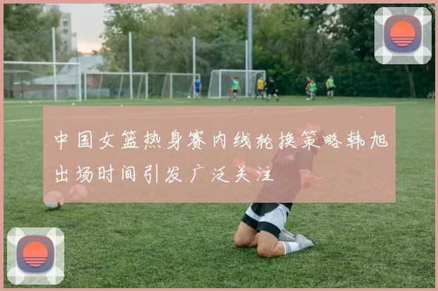 中国女篮热身赛内线轮换策略韩旭出场时间引发广泛关注