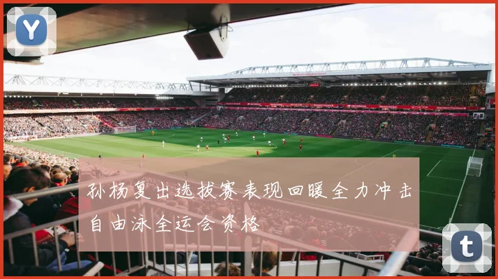 孙杨复出选拔赛表现回暖全力冲击自由泳全运会资格