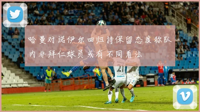 哈曼对诺伊尔回归持保留态度称队内非拜仁球员或有不同看法