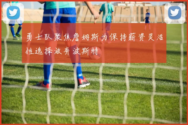 勇士队聚焦詹姆斯为保持薪资灵活性选择放弃波斯特
