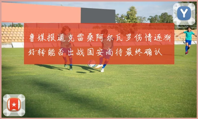 鲁媒报道克雷桑阿尔瓦罗伤情逐渐好转能否出战国安尚待最终确认