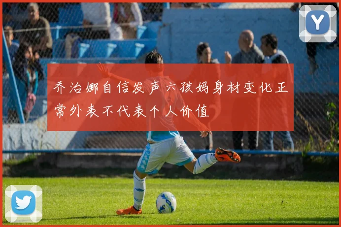 乔治娜自信发声六孩妈身材变化正常外表不代表个人价值