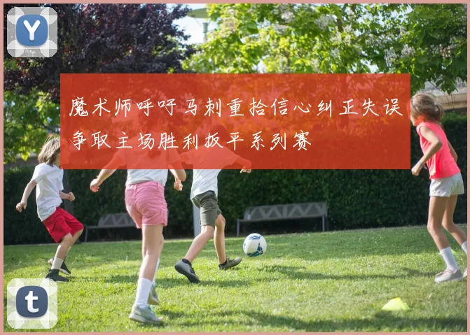 魔术师呼吁马刺重拾信心纠正失误争取主场胜利扳平系列赛
