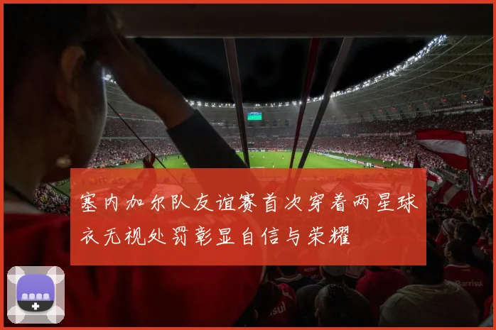 塞内加尔队友谊赛首次穿着两星球衣无视处罚彰显自信与荣耀