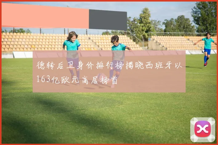 德转后卫身价排行榜揭晓西班牙以163亿欧元高居榜首