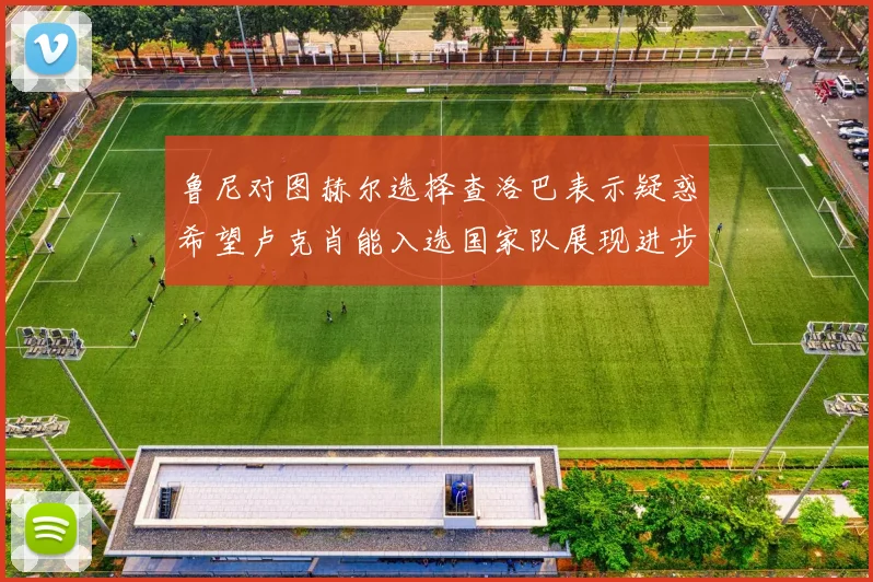 鲁尼对图赫尔选择查洛巴表示疑惑希望卢克肖能入选国家队展现进步