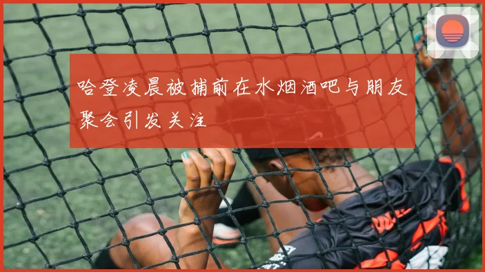 哈登凌晨被捕前在水烟酒吧与朋友聚会引发关注
