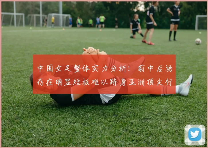 中国女足整体实力分析：前中后场存在明显短板难以跻身亚洲顶尖行列