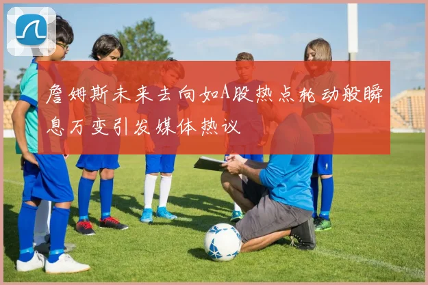 詹姆斯未来去向如A股热点轮动般瞬息万变引发媒体热议