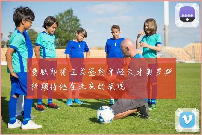 曼联即将正式签约年轻天才奥罗斯科期待他在未来的表现