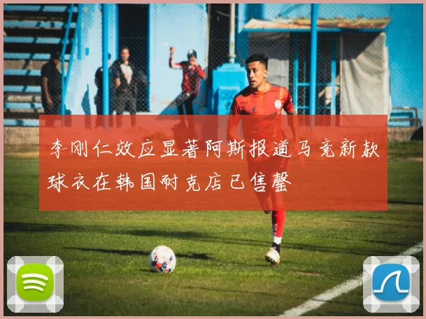 李刚仁效应显著阿斯报道马竞新款球衣在韩国耐克店已售罄