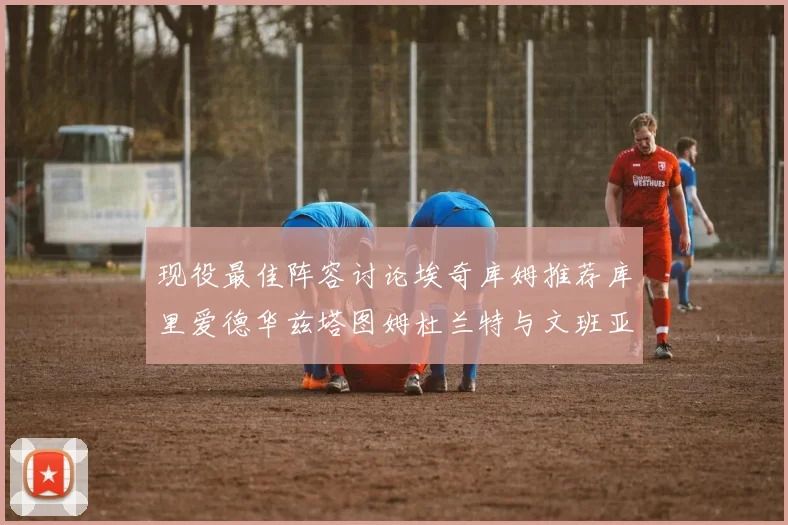 现役最佳阵容讨论埃奇库姆推荐库里爱德华兹塔图姆杜兰特与文班亚马