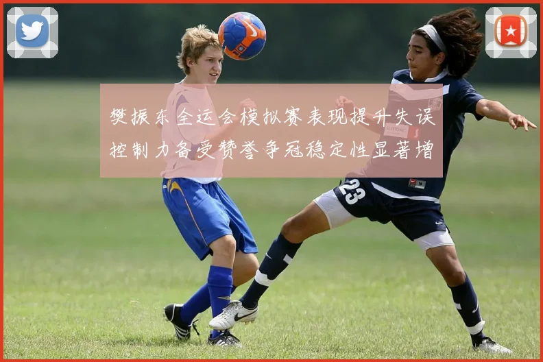 樊振东全运会模拟赛表现提升失误控制力备受赞誉争冠稳定性显著增强