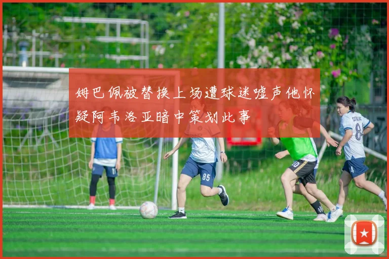姆巴佩被替换上场遭球迷嘘声他怀疑阿韦洛亚暗中策划此事