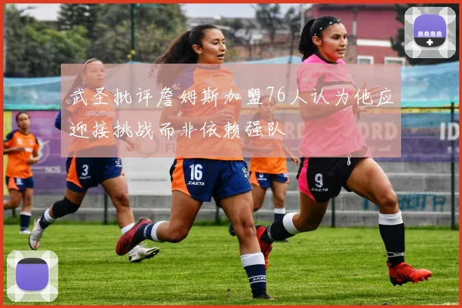 武圣批评詹姆斯加盟76人认为他应迎接挑战而非依赖强队