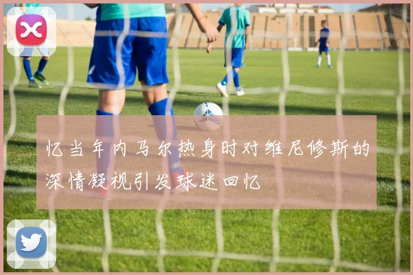 忆当年内马尔热身时对维尼修斯的深情凝视引发球迷回忆