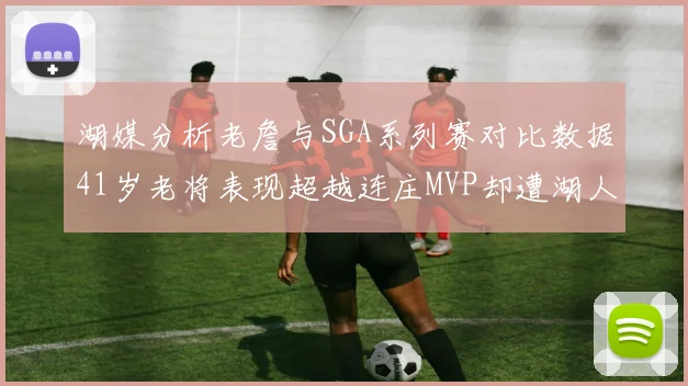 湖媒分析老詹与SGA系列赛对比数据41岁老将表现超越连庄MVP却遭湖人0-2落后