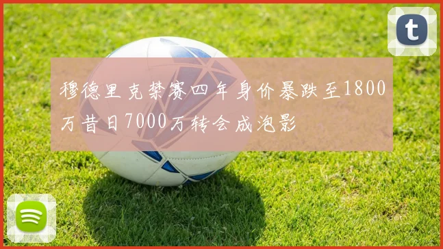 穆德里克禁赛四年身价暴跌至1800万昔日7000万转会成泡影