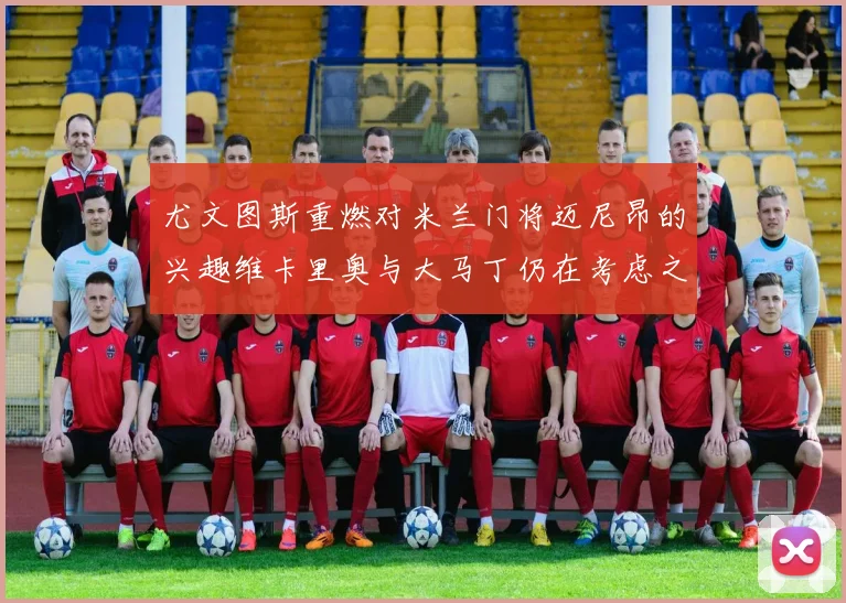 尤文图斯重燃对米兰门将迈尼昂的兴趣维卡里奥与大马丁仍在考虑之中