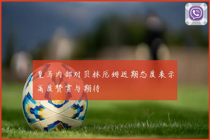 皇马内部对贝林厄姆近期态度表示高度赞赏与期待